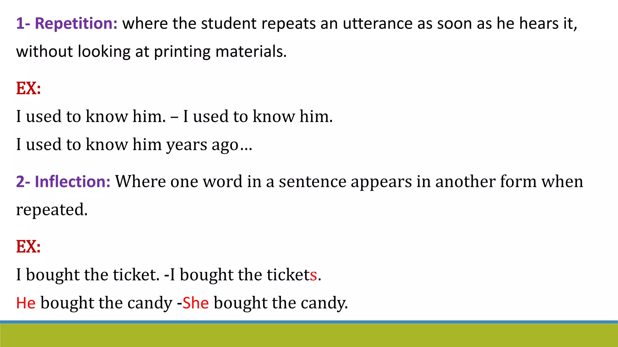 1- Repetition: where the student repeats an utterance as soon as he hears it,
without looking at printing materials.
EX:
I used to know him. – I used to know him.
I used to know him years ago…
2- Inflection: Where one word in a sentence appears in another form when
repeated.
EX:
I bought the ticket. -I bought the tickets.
He bought the candy -She bought the candy.
 