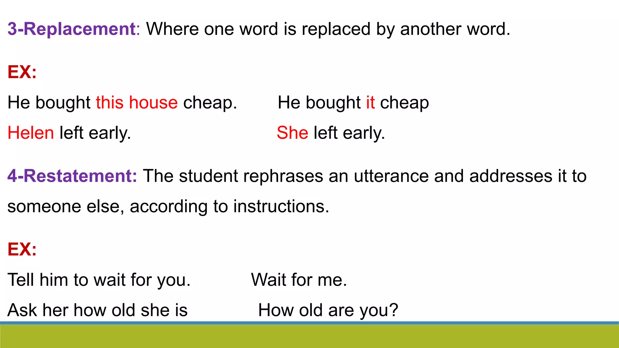 3-Replacement: Where one word is replaced by another word.
EX:
He bought this house cheap. He bought it cheap
Helen left early. She left early.
4-Restatement: The student rephrases an utterance and addresses it to
someone else, according to instructions.
EX:
Tell him to wait for you. Wait for me.
Ask her how old she is How old are you?
 