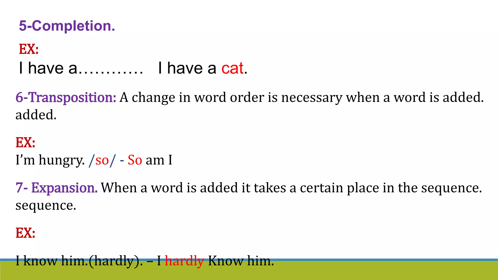 5-Completion.
EX:
I have a………… I have a cat.
6-Transposition: A change in word order is necessary when a word is added.
added.
EX:
I’m hungry. /so/ - So am I
7- Expansion. When a word is added it takes a certain place in the sequence.
sequence.
EX:
I know him.(hardly). – I hardly Know him.
 