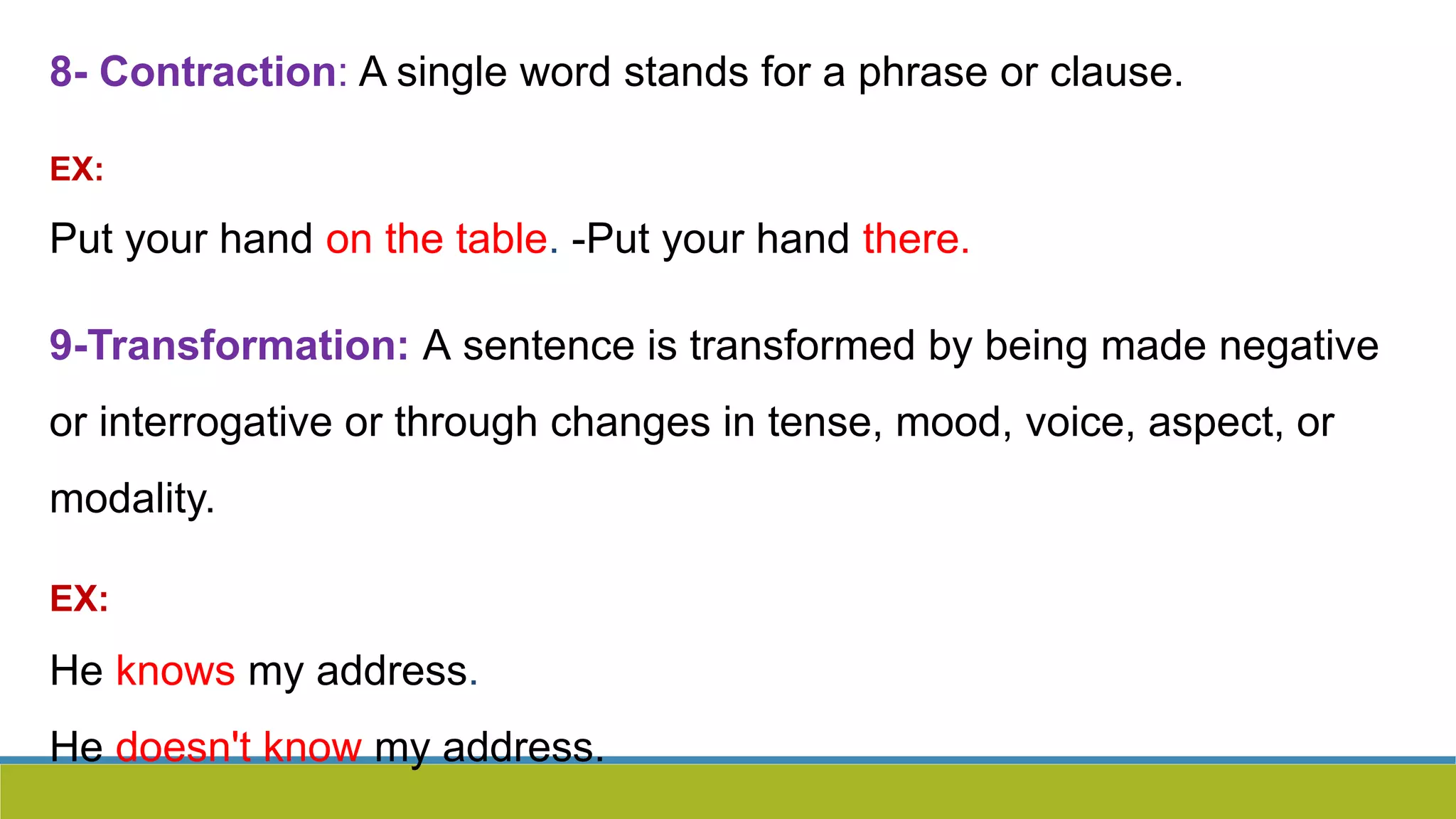 8- Contraction: A single word stands for a phrase or clause.
EX:
Put your hand on the table. -Put your hand there.
9-Transformation: A sentence is transformed by being made negative
or interrogative or through changes in tense, mood, voice, aspect, or
modality.
EX:
He knows my address.
He doesn't know my address.
 