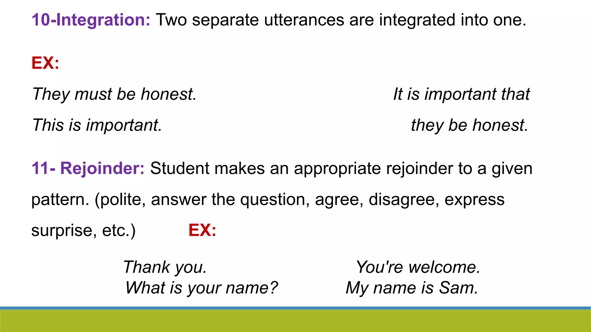 10-Integration: Two separate utterances are integrated into one.
EX:
They must be honest. It is important that
This is important. they be honest.
11- Rejoinder: Student makes an appropriate rejoinder to a given
pattern. (polite, answer the question, agree, disagree, express
surprise, etc.) EX:
Thank you. You're welcome.
What is your name? My name is Sam.
 