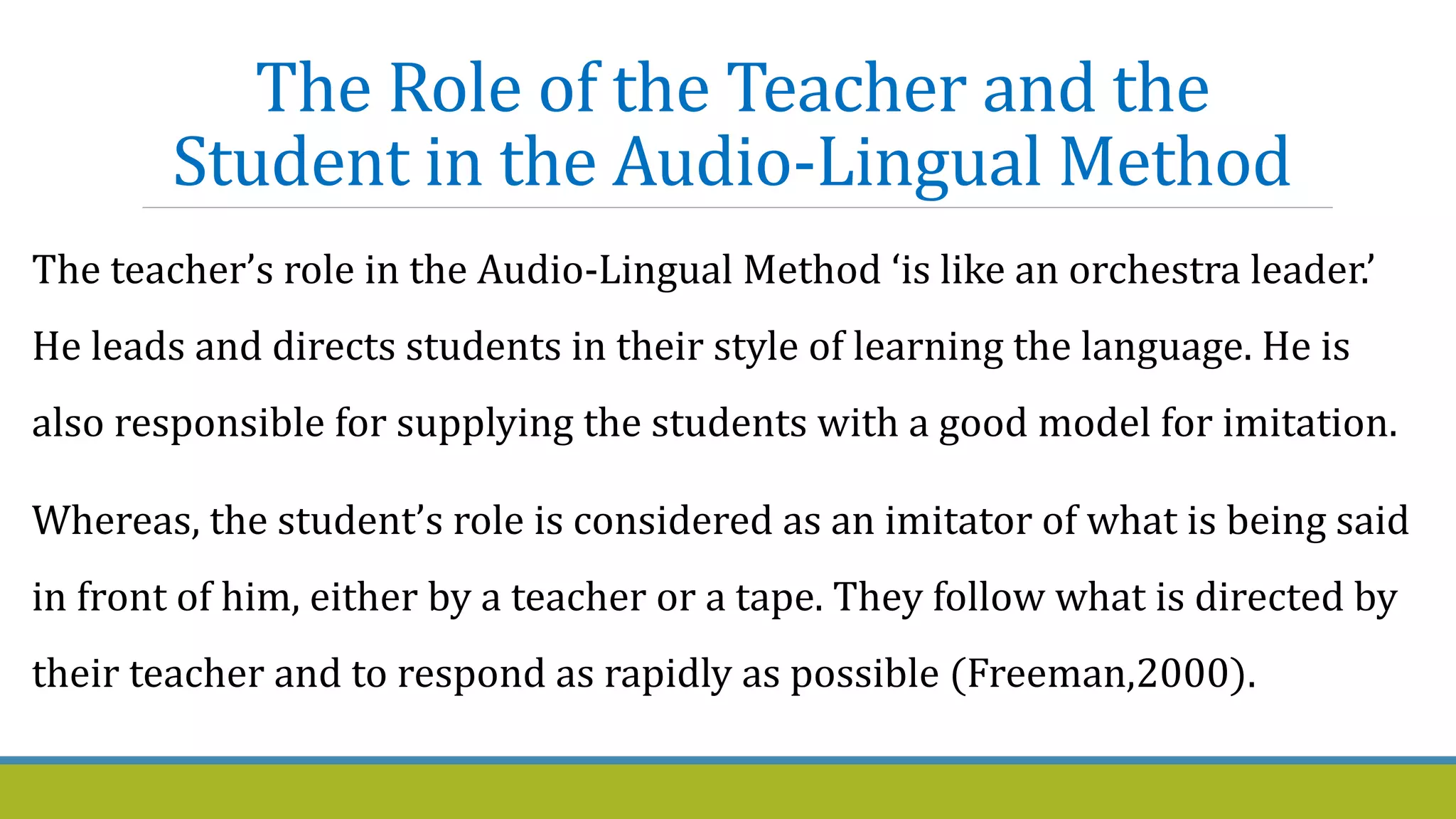The Role of the Teacher and the
Student in the Audio-Lingual Method
The teacher’s role in the Audio-Lingual Method ‘is like an orchestra leader.’
He leads and directs students in their style of learning the language. He is
also responsible for supplying the students with a good model for imitation.
Whereas, the student’s role is considered as an imitator of what is being said
in front of him, either by a teacher or a tape. They follow what is directed by
their teacher and to respond as rapidly as possible (Freeman,2000).
 