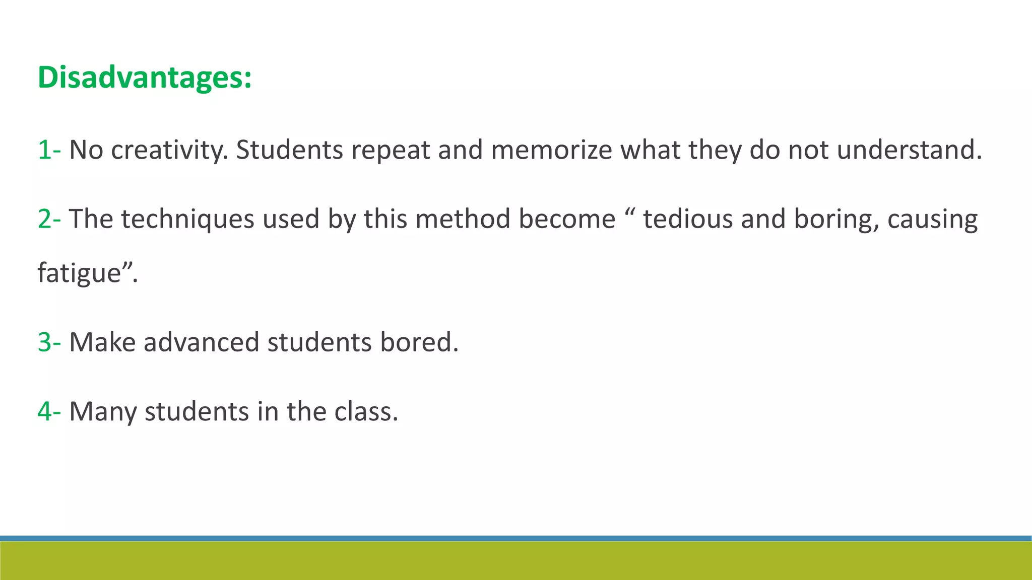 Disadvantages:
1- No creativity. Students repeat and memorize what they do not understand.
2- The techniques used by this method become “ tedious and boring, causing
fatigue”.
3- Make advanced students bored.
4- Many students in the class.
 