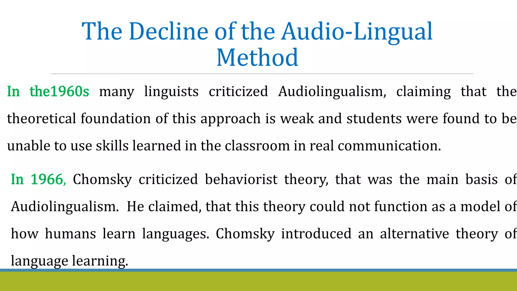 The Decline of the Audio-Lingual
Method
In the1960s many linguists criticized Audiolingualism, claiming that the
theoretical foundation of this approach is weak and students were found to be
unable to use skills learned in the classroom in real communication.
In 1966, Chomsky criticized behaviorist theory, that was the main basis of
Audiolingualism. He claimed, that this theory could not function as a model of
how humans learn languages. Chomsky introduced an alternative theory of
language learning.
 
