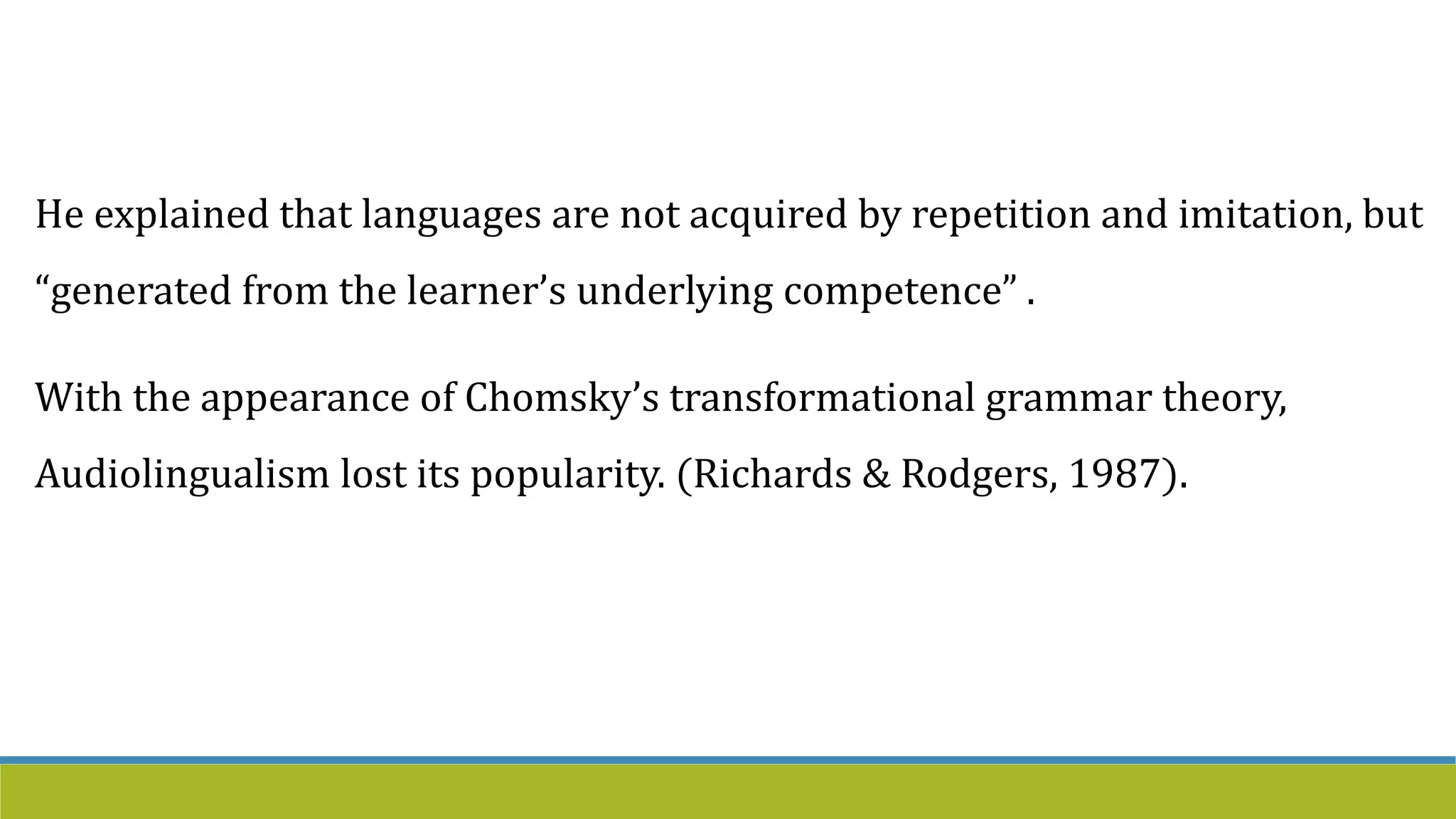 He explained that languages are not acquired by repetition and imitation, but
“generated from the learner’s underlying competence” .
With the appearance of Chomsky’s transformational grammar theory,
Audiolingualism lost its popularity. (Richards & Rodgers, 1987).
 