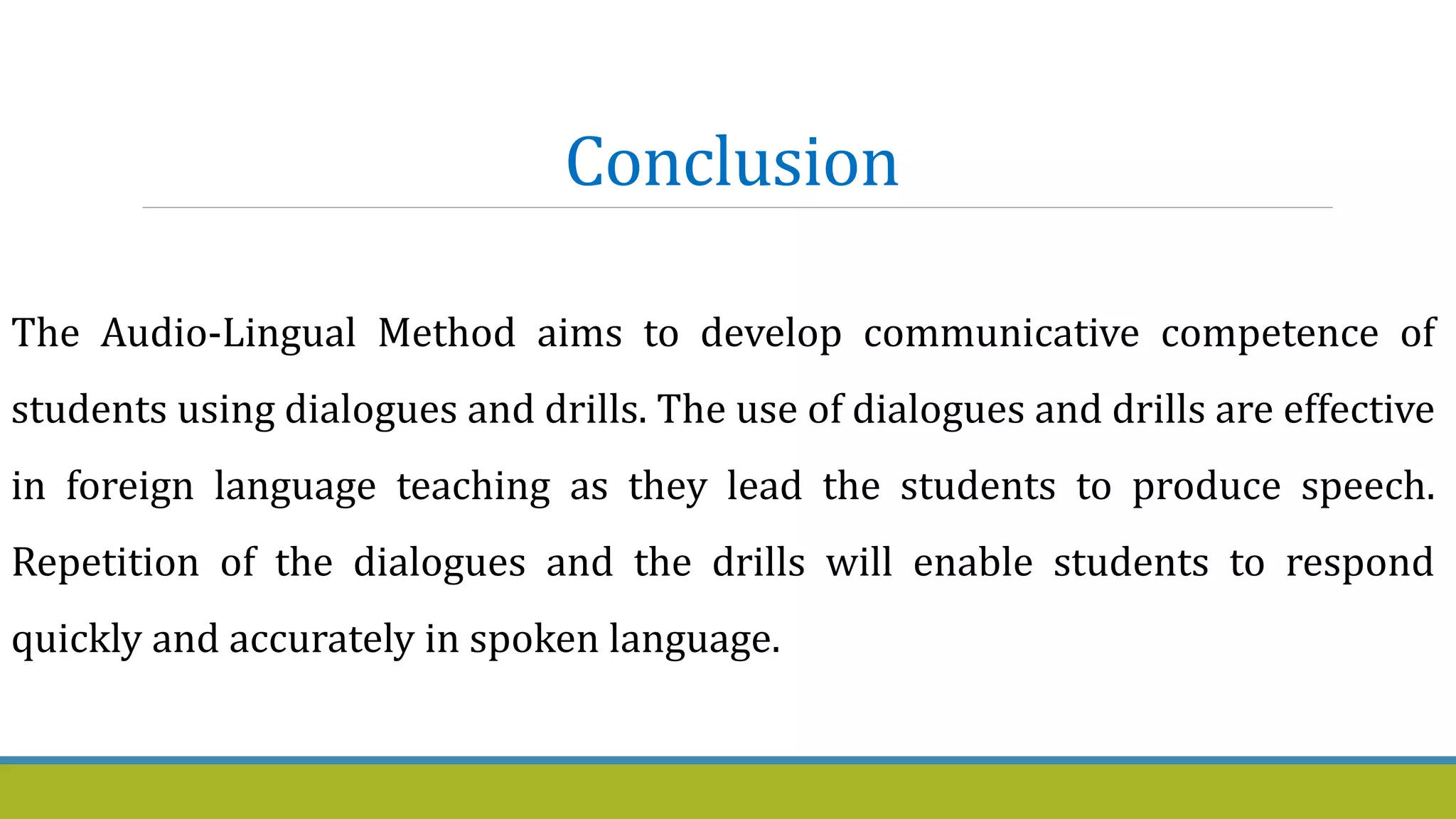 Conclusion
The Audio-Lingual Method aims to develop communicative competence of
students using dialogues and drills. The use of dialogues and drills are effective
in foreign language teaching as they lead the students to produce speech.
Repetition of the dialogues and the drills will enable students to respond
quickly and accurately in spoken language.
 