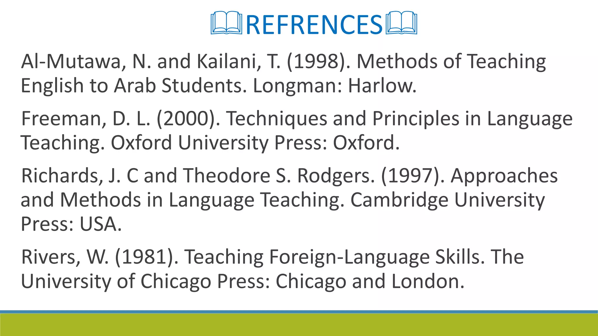 REFRENCES
Al-Mutawa, N. and Kailani, T. (1998). Methods of Teaching
English to Arab Students. Longman: Harlow.
Freeman, D. L. (2000). Techniques and Principles in Language
Teaching. Oxford University Press: Oxford.
Richards, J. C and Theodore S. Rodgers. (1997). Approaches
and Methods in Language Teaching. Cambridge University
Press: USA.
Rivers, W. (1981). Teaching Foreign-Language Skills. The
University of Chicago Press: Chicago and London.
 
