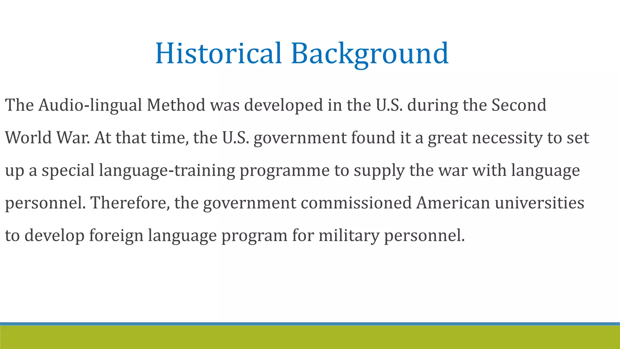 Historical Background
The Audio-lingual Method was developed in the U.S. during the Second
World War. At that time, the U.S. government found it a great necessity to set
up a special language-training programme to supply the war with language
personnel. Therefore, the government commissioned American universities
to develop foreign language program for military personnel.
 