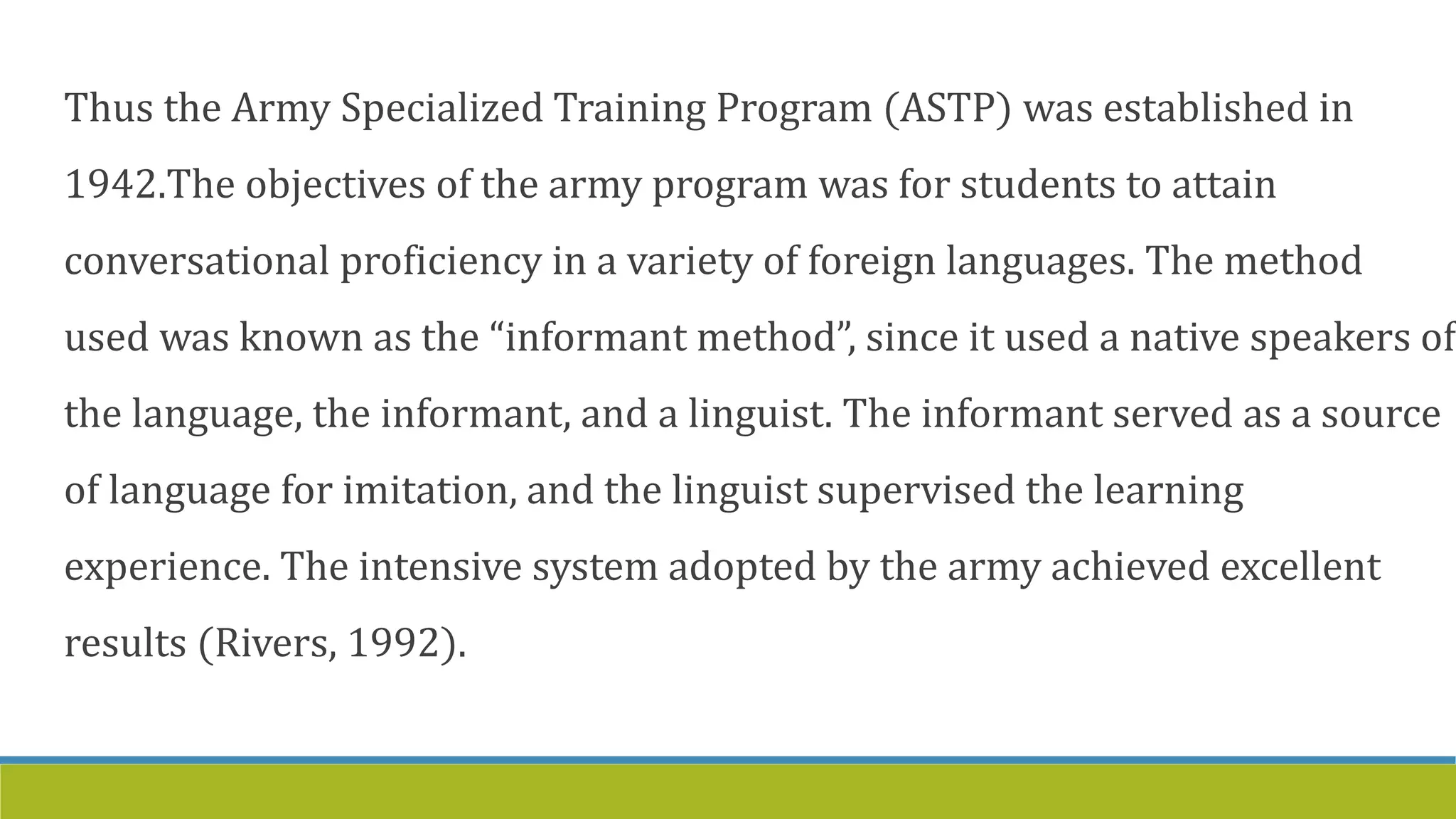 Thus the Army Specialized Training Program (ASTP) was established in
1942.The objectives of the army program was for students to attain
conversational proficiency in a variety of foreign languages. The method
used was known as the “informant method”, since it used a native speakers of
the language, the informant, and a linguist. The informant served as a source
of language for imitation, and the linguist supervised the learning
experience. The intensive system adopted by the army achieved excellent
results (Rivers, 1992).
 