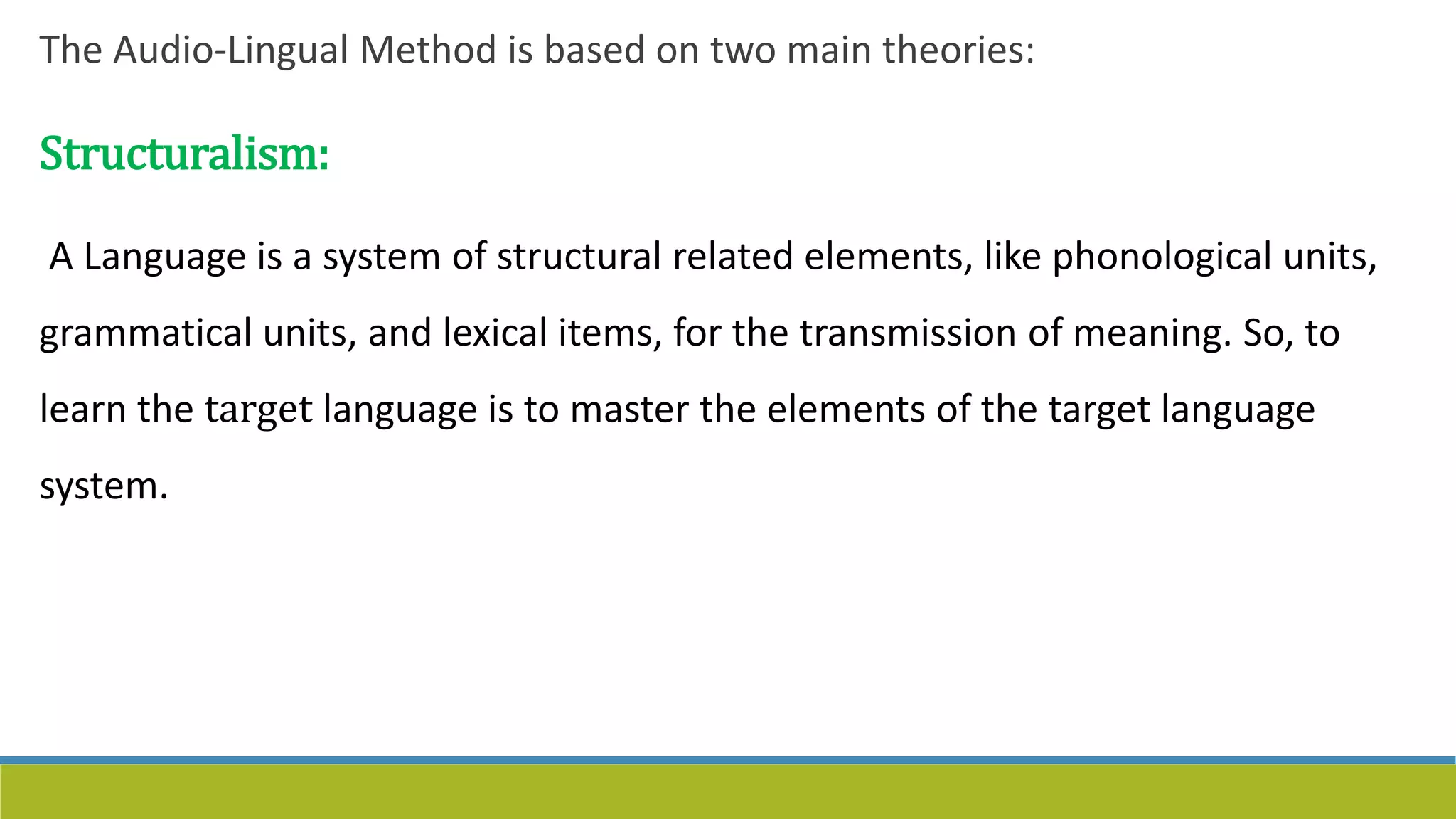 The Audio-Lingual Method is based on two main theories:
Structuralism:
A Language is a system of structural related elements, like phonological units,
grammatical units, and lexical items, for the transmission of meaning. So, to
learn the target language is to master the elements of the target language
system.
 