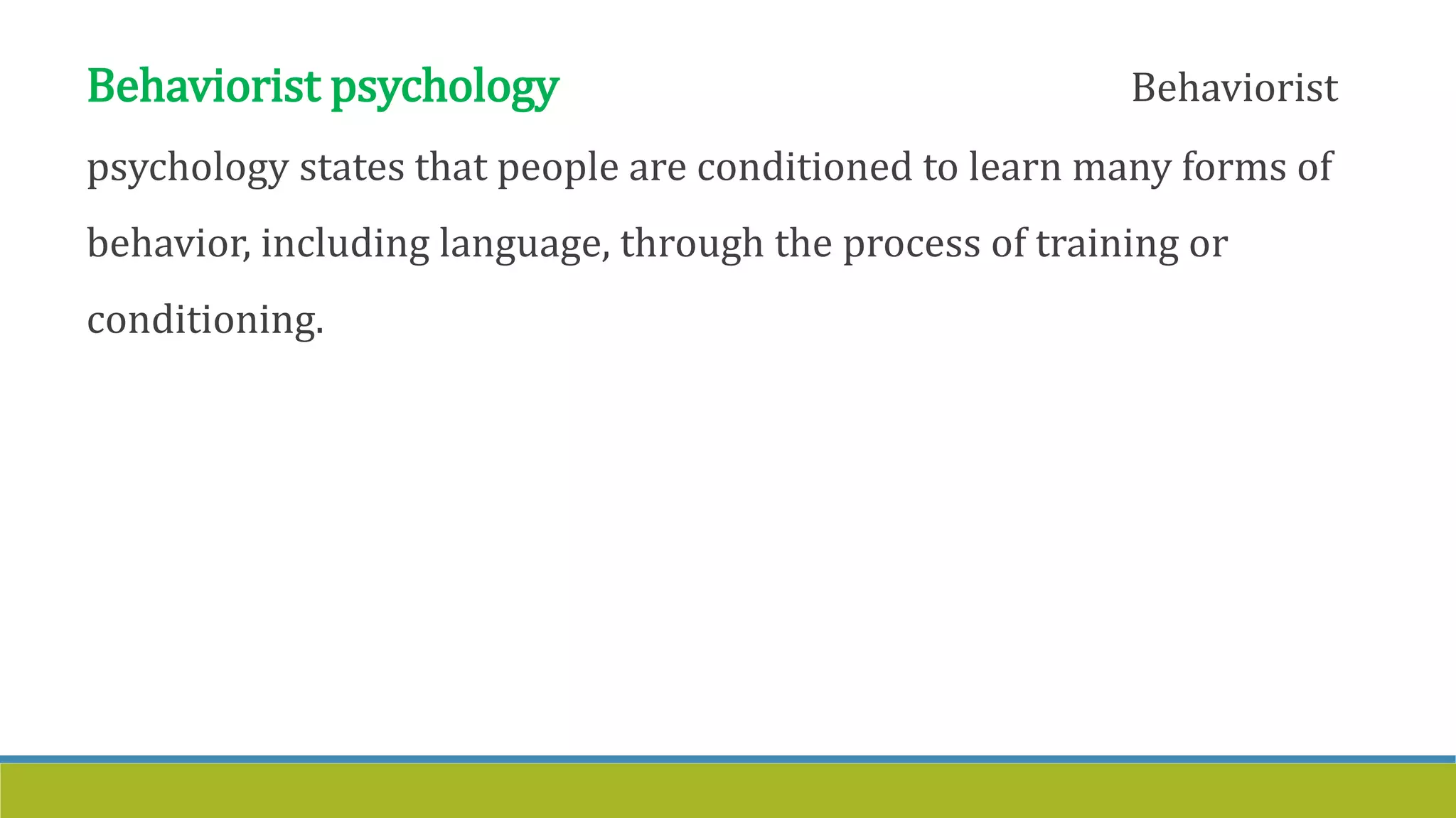 Behaviorist psychology Behaviorist
psychology states that people are conditioned to learn many forms of
behavior, including language, through the process of training or
conditioning.
 