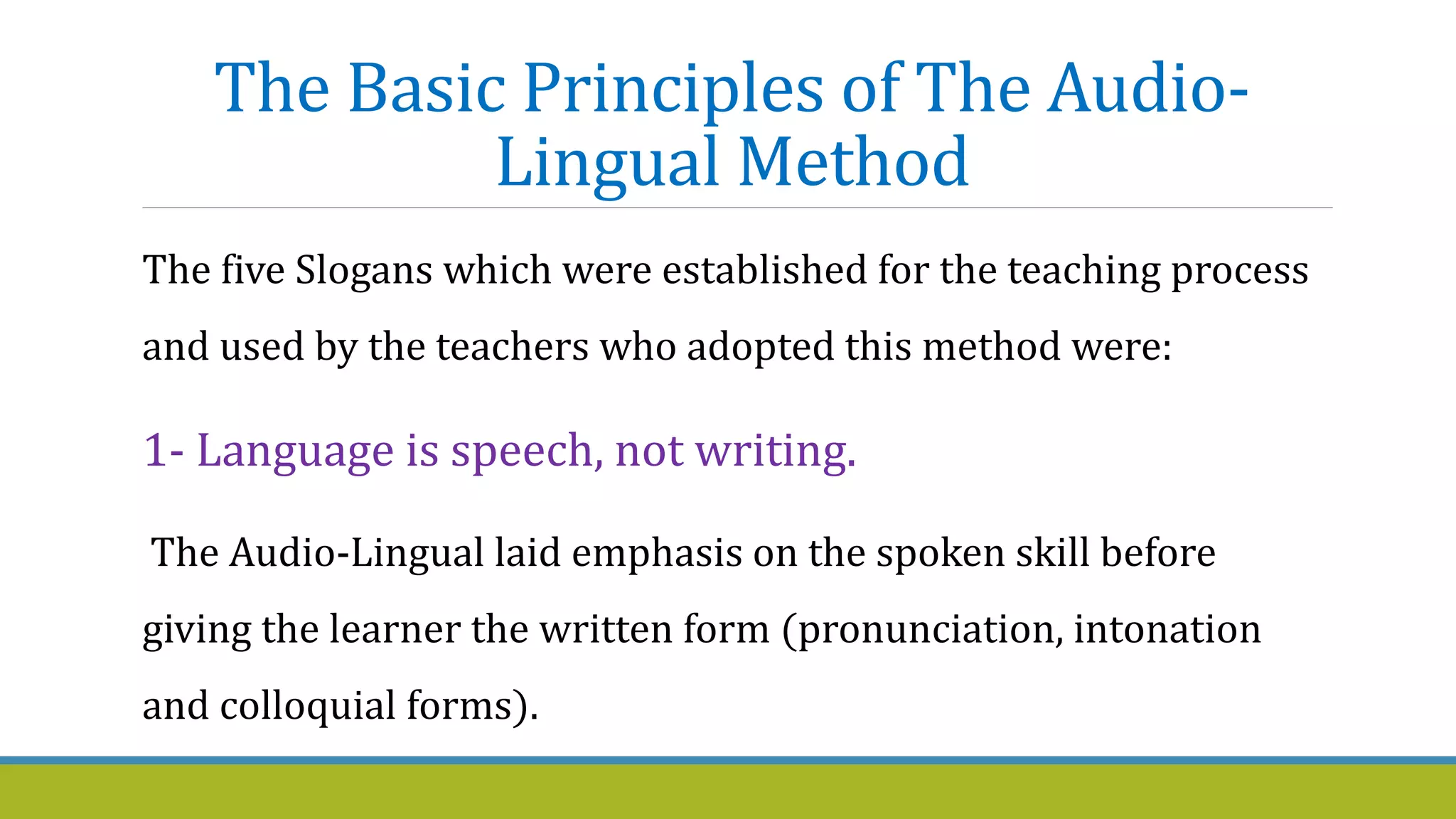 The Basic Principles of The Audio-
Lingual Method
The five Slogans which were established for the teaching process
and used by the teachers who adopted this method were:
1- Language is speech, not writing.
The Audio-Lingual laid emphasis on the spoken skill before
giving the learner the written form (pronunciation, intonation
and colloquial forms).
 