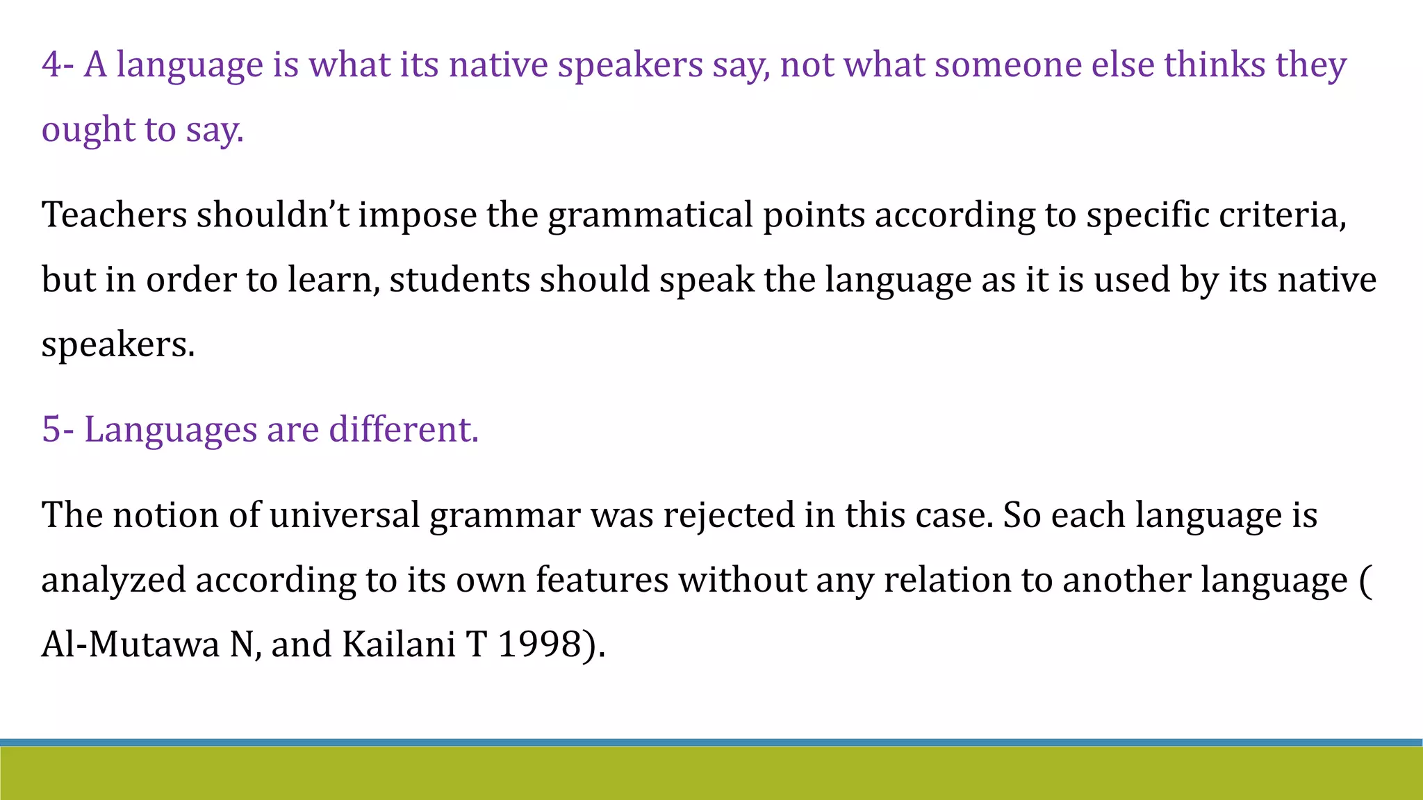 4- A language is what its native speakers say, not what someone else thinks they
ought to say.
Teachers shouldn’t impose the grammatical points according to specific criteria,
but in order to learn, students should speak the language as it is used by its native
speakers.
5- Languages are different.
The notion of universal grammar was rejected in this case. So each language is
analyzed according to its own features without any relation to another language (
Al-Mutawa N, and Kailani T 1998).
 