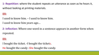 1- Repetition: where the student repeats an utterance as soon as he hears it,
without looking at printing materials.
EX:
I used to know him. – I used to know him.
I used to know him years ago…
2- Inflection: Where one word in a sentence appears in another form when
repeated.
EX:
I bought the ticket. -I bought the tickets.
He bought the candy -She bought the candy.
 