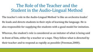 The Role of the Teacher and the
Student in the Audio-Lingual Method
The teacher’s role in the Audio-Lingual Method ‘is like an orchestra leader.’
He leads and directs students in their style of learning the language. He is
also responsible for supplying the students with a good model for imitation.
Whereas, the student’s role is considered as an imitator of what is being said
in front of him, either by a teacher or a tape. They follow what is directed by
their teacher and to respond as rapidly as possible (Freeman,2000).
 