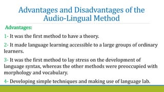 Advantages and Disadvantages of the
Audio-Lingual Method
Advantages:
1- It was the first method to have a theory.
2- It made language learning accessible to a large groups of ordinary
learners.
3- It was the first method to lay stress on the development of
language syntax, whereas the other methods were preoccupied with
morphology and vocabulary.
4- Developing simple techniques and making use of language lab.
 