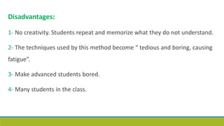 Disadvantages:
1- No creativity. Students repeat and memorize what they do not understand.
2- The techniques used by this method become “ tedious and boring, causing
fatigue”.
3- Make advanced students bored.
4- Many students in the class.
 