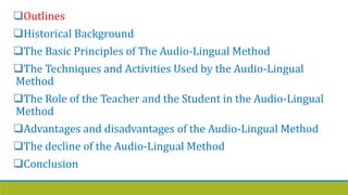 Outlines
Historical Background
The Basic Principles of The Audio-Lingual Method
The Techniques and Activities Used by the Audio-Lingual
Method
The Role of the Teacher and the Student in the Audio-Lingual
Method
Advantages and disadvantages of the Audio-Lingual Method
The decline of the Audio-Lingual Method
Conclusion
 