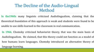 The Decline of the Audio-Lingual
Method
In the1960s many linguists criticized Audiolingualism, claiming that the
theoretical foundation of this approach is weak and students were found to be
unable to use skills learned in the classroom in real communication.
In 1966, Chomsky criticized behaviorist theory, that was the main basis of
Audiolingualism. He claimed, that this theory could not function as a model of
how humans learn languages. Chomsky introduced an alternative theory of
language learning.
 