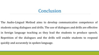 Conclusion
The Audio-Lingual Method aims to develop communicative competence of
students using dialogues and drills. The use of dialogues and drills are effective
in foreign language teaching as they lead the students to produce speech.
Repetition of the dialogues and the drills will enable students to respond
quickly and accurately in spoken language.
 
