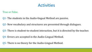 Activities
True or False.
Q1- The students in the Audio-lingual Method are passive.
Q2- New vocabulary and structures are presented through dialogues.
Q3- There is student-to-student interaction, but it is directed by the teacher.
Q4- Errors are accepted in the Audio-Lingual Method.
Q5- There is no theory for the Audio-Lingual Method.
 