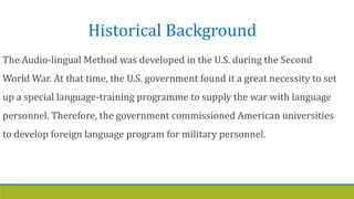 Historical Background
The Audio-lingual Method was developed in the U.S. during the Second
World War. At that time, the U.S. government found it a great necessity to set
up a special language-training programme to supply the war with language
personnel. Therefore, the government commissioned American universities
to develop foreign language program for military personnel.
 