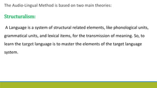The Audio-Lingual Method is based on two main theories:
Structuralism:
A Language is a system of structural related elements, like phonological units,
grammatical units, and lexical items, for the transmission of meaning. So, to
learn the target language is to master the elements of the target language
system.
 