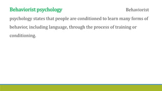 Behaviorist psychology Behaviorist
psychology states that people are conditioned to learn many forms of
behavior, including language, through the process of training or
conditioning.
 