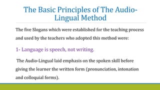 The Basic Principles of The Audio-
Lingual Method
The five Slogans which were established for the teaching process
and used by the teachers who adopted this method were:
1- Language is speech, not writing.
The Audio-Lingual laid emphasis on the spoken skill before
giving the learner the written form (pronunciation, intonation
and colloquial forms).
 