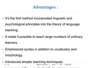 Advantages :
4/5/2021
Sakar Hussein > M.A > ELT
10
 It’s the first method incorporated linguistic and
psychological principles into the theory of language
teaching.
 It made it possible to teach large numbers of ordinary
learners.
 Emphasized syntax in addition to vocabulary and
morphology.
 Introduced simpler teaching techniques.
 