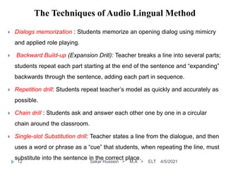 The Techniques of Audio Lingual Method
4/5/2021
Sakar Hussein > M.A > ELT
12
 Dialogs memorization : Students memorize an opening dialog using mimicry
and applied role playing.
 Backward Build-up (Expansion Drill): Teacher breaks a line into several parts;
students repeat each part starting at the end of the sentence and “expanding”
backwards through the sentence, adding each part in sequence.
 Repetition drill: Students repeat teacher’s model as quickly and accurately as
possible.
 Chain drill : Students ask and answer each other one by one in a circular
chain around the classroom.
 Single-slot Substitution drill: Teacher states a line from the dialogue, and then
uses a word or phrase as a “cue” that students, when repeating the line, must
substitute into the sentence in the correct place.
 