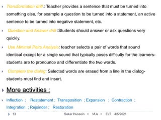  Transformation drill.: Teacher provides a sentence that must be turned into
something else, for example a question to be turned into a statement, an active
sentence to be turned into negative statement, etc.
 Question and Answer drill :Students should answer or ask questions very
quickly.
 Use Minimal Pairs Analysis: teacher selects a pair of words that sound
identical except for a single sound that typically poses difficulty for the learners-
students are to pronounce and differentiate the two words.
 Complete the dialog: Selected words are erased from a line in the dialog-
students must find and insert.
 More activities :
 Inflection ; Restatement ; Transposition ; Expansion ; Contraction ;
Integration ; Rejoinder ; Restoration
4/5/2021
Sakar Hussein > M.A > ELT
13
 