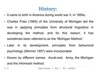 History:
 It came to birth in America during world war II, in 1950s.
 Charles Fries (1945) of the University of Michigan led the
way in applying principles from structural linguistics in
developing the method, and for this reason, it has
sometimes been referred to as the ‘Michigan Method.’
 Later in its development, principles from behavioral
psychology (Skinner 1957) were incorporated.
 Known by different names: Aural-oral, Army, the Michigan
and the Informant method .
4/5/2021
Sakar Hussein > M.A > ELT
5
 