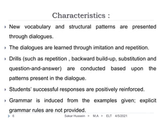 Characteristics :
 New vocabulary and structural patterns are presented
through dialogues.
 The dialogues are learned through imitation and repetition.
 Drills (such as repetition , backward build-up, substitution and
question-and-answer) are conducted based upon the
patterns present in the dialogue.
 Students’ successful responses are positively reinforced.
 Grammar is induced from the examples given; explicit
grammar rules are not provided.
4/5/2021
Sakar Hussein > M.A > ELT
6
 