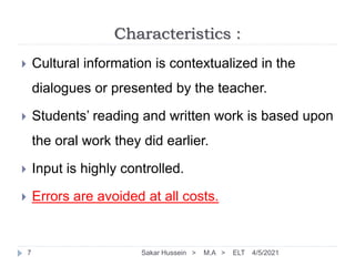 Characteristics :
4/5/2021
Sakar Hussein > M.A > ELT
7
 Cultural information is contextualized in the
dialogues or presented by the teacher.
 Students’ reading and written work is based upon
the oral work they did earlier.
 Input is highly controlled.
 Errors are avoided at all costs.
 