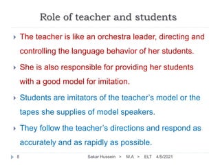 Role of teacher and students
4/5/2021
Sakar Hussein > M.A > ELT
8
 The teacher is like an orchestra leader, directing and
controlling the language behavior of her students.
 She is also responsible for providing her students
with a good model for imitation.
 Students are imitators of the teacher’s model or the
tapes she supplies of model speakers.
 They follow the teacher’s directions and respond as
accurately and as rapidly as possible.
 