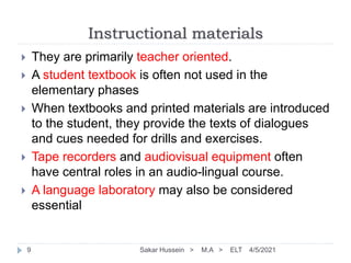 Instructional materials
4/5/2021
Sakar Hussein > M.A > ELT
9
 They are primarily teacher oriented.
 A student textbook is often not used in the
elementary phases
 When textbooks and printed materials are introduced
to the student, they provide the texts of dialogues
and cues needed for drills and exercises.
 Tape recorders and audiovisual equipment often
have central roles in an audio-lingual course.
 A language laboratory may also be considered
essential
 