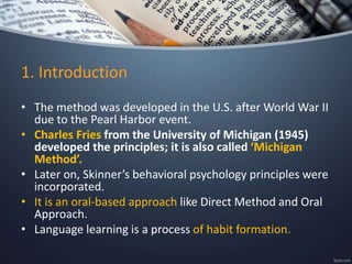1. Introduction
• The method was developed in the U.S. after World War II
due to the Pearl Harbor event.
• Charles Fries from the University of Michigan (1945)
developed the principles; it is also called ‘Michigan
Method’.
• Later on, Skinner’s behavioral psychology principles were
incorporated.
• It is an oral-based approach like Direct Method and Oral
Approach.
• Language learning is a process of habit formation.
 