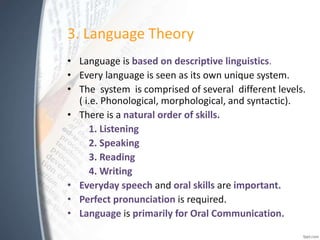 3. Language Theory
• Language is based on descriptive linguistics.
• Every language is seen as its own unique system.
• The system is comprised of several different levels.
( i.e. Phonological, morphological, and syntactic).
• There is a natural order of skills.
1. Listening
2. Speaking
3. Reading
4. Writing
• Everyday speech and oral skills are important.
• Perfect pronunciation is required.
• Language is primarily for Oral Communication.
 