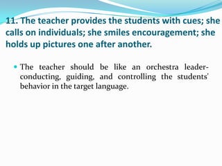 11. The teacher provides the students with cues; she
calls on individuals; she smiles encouragement; she
holds up pictures one after another.

  The teacher should be like an orchestra leader-
   conducting, guiding, and controlling the students'
   behavior in the target language.
 