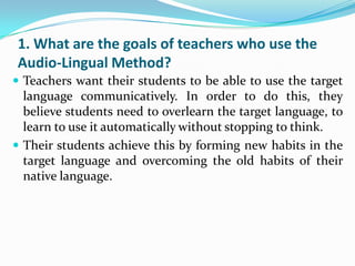 1. What are the goals of teachers who use the
Audio-Lingual Method?
 Teachers want their students to be able to use the target
  language communicatively. In order to do this, they
  believe students need to overlearn the target language, to
  learn to use it automatically without stopping to think.
 Their students achieve this by forming new habits in the
  target language and overcoming the old habits of their
  native language.
 