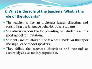 2. What is the role of the teacher? What is the
role of the students?
 The teacher is like an orchestra leader, directing and
  controlling the language behavior other students.
 She also is responsible for providing her students with a
  good model for imitation.
 Students are imitators of the teacher's model or the tapes
  she supplies of model speakers.
 They follow the teacher’s directions and respond as
  accurately and as rapidly as possible.
 