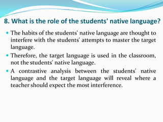 8. What is the role of the students' native language?
 The habits of the students' native language are thought to
  interfere with the students' attempts to master the target
  language.
 Therefore, the target language is used in the classroom,
  not the students' native language.
 A contrastive analysis between the students' native
  language and the target language will reveal where a
  teacher should expect the most interference.
 