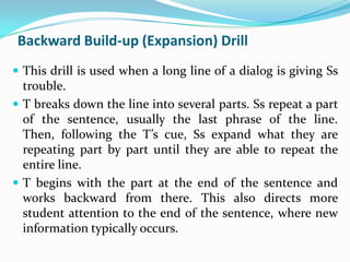 Backward Build-up (Expansion) Drill
 This drill is used when a long line of a dialog is giving Ss
  trouble.
 T breaks down the line into several parts. Ss repeat a part
  of the sentence, usually the last phrase of the line.
  Then, following the T’s cue, Ss expand what they are
  repeating part by part until they are able to repeat the
  entire line.
 T begins with the part at the end of the sentence and
  works backward from there. This also directs more
  student attention to the end of the sentence, where new
  information typically occurs.
 