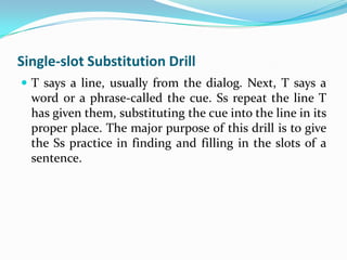 Single-slot Substitution Drill
 T says a line, usually from the dialog. Next, T says a
  word or a phrase-called the cue. Ss repeat the line T
  has given them, substituting the cue into the line in its
  proper place. The major purpose of this drill is to give
  the Ss practice in finding and filling in the slots of a
  sentence.
 