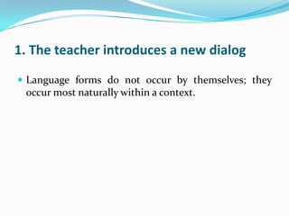 1. The teacher introduces a new dialog

 Language forms do not occur by themselves; they
 occur most naturally within a context.
 