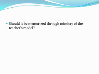  Should it be memorized through mimicry of the
 teacher's model?
 
