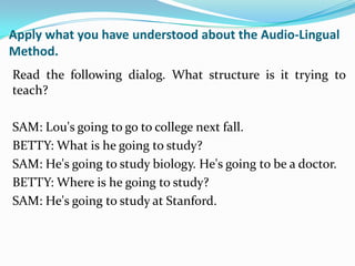 Apply what you have understood about the Audio-Lingual
Method.
Read the following dialog. What structure is it trying to
teach?

SAM: Lou's going to go to college next fall.
BETTY: What is he going to study?
SAM: He's going to study biology. He's going to be a doctor.
BETTY: Where is he going to study?
SAM: He's going to study at Stanford.
 