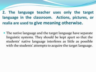 2. The language teacher uses only the target
language in the classroom. Actions, pictures, or
realia are used to give meaning otherwise.

 The native language and the target language have separate
  linguistic systems. They should be kept apart so that the
  students' native language interferes as little as possible
  with the students' attempts to acquire the target language.
 