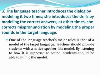 3. The language teacher introduces the dialog by
modeling it two times; she introduces the drills by
modeling the correct answers; at other times, she
corrects mispronunciation by modeling the proper
sounds in the target language.
   One of the language teacher's major roles is that of a
    model of the target language. Teachers should provide
    students with a native-speaker-like model. By listening
    to how it is supposed to sound, students should be
    able to mimic the model.
 